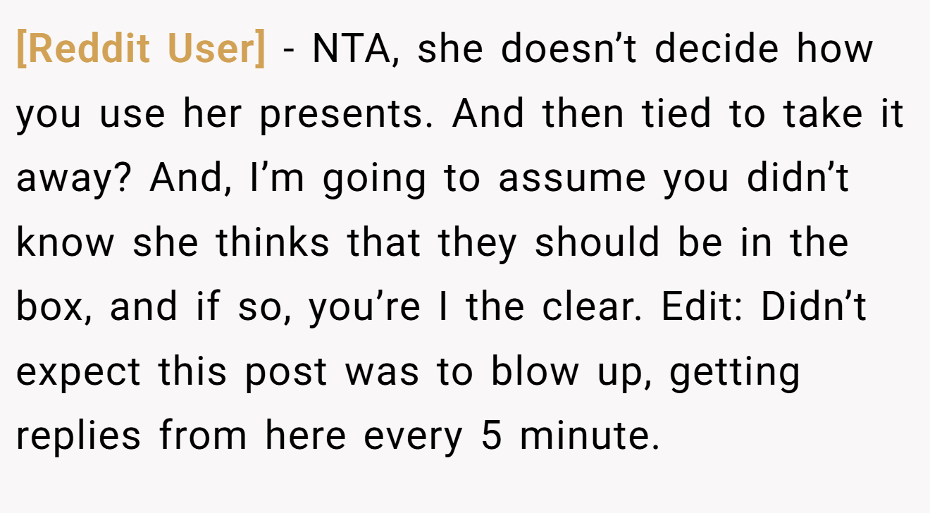 [Reddit User] - NTA, she doesn’t decide how you use her presents. And then tied to take it away? And, I’m going to assume you didn’t know she thinks that they should be in the box, and if so, you’re I the clear. Edit: Didn’t expect this post was to blow up, getting replies from here every 5 minute.
