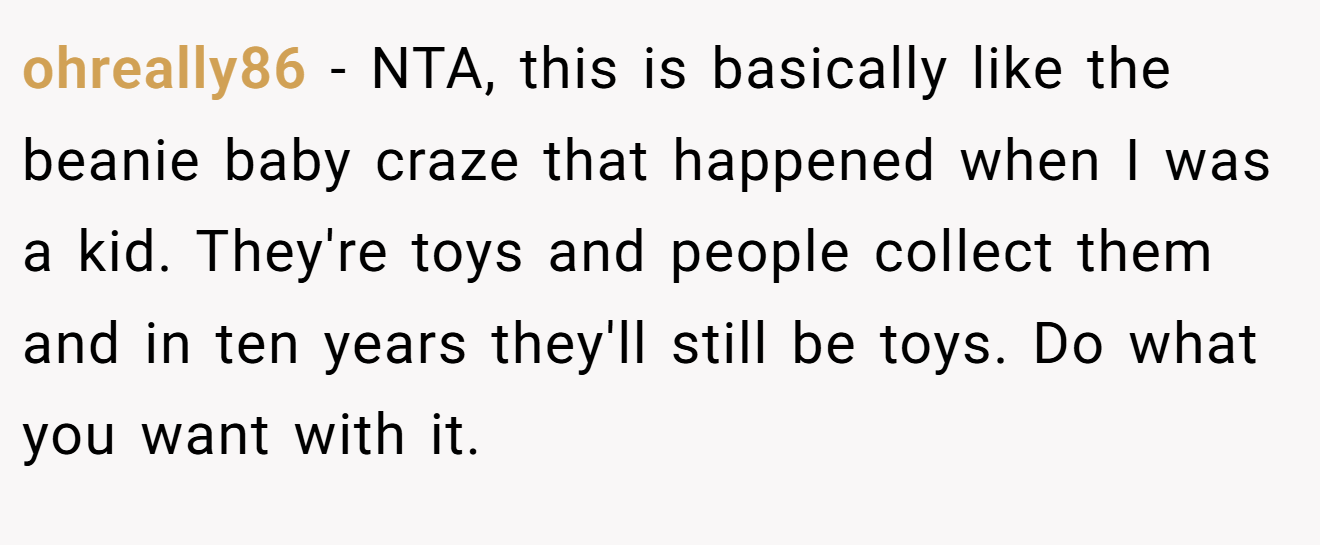 ohreally86 - NTA, this is basically like the beanie baby craze that happened when I was a kid. They're toys and people collect them and in ten years they'll still be toys. Do what you want with it.
