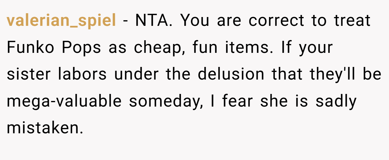 valerian_spiel - NTA. You are correct to treat Funko Pops as cheap, fun items. If your sister labors under the delusion that they'll be mega-valuable someday, I fear she is sadly mistaken.