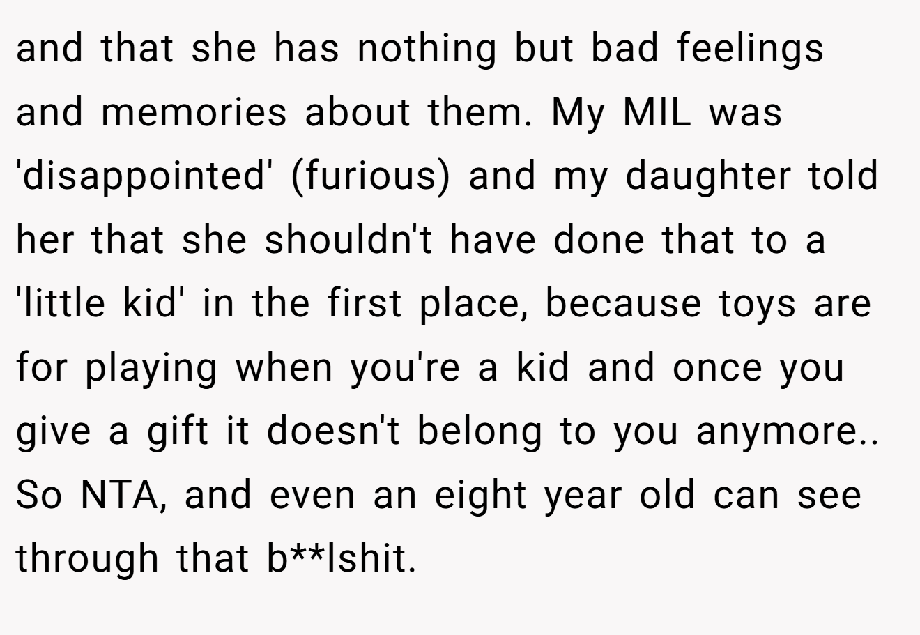 and that she has nothing but bad feelings and memories about them. My MIL was 'disappointed' (furious) and my daughter told her that she shouldn't have done that to a 'little kid' in the first place, because toys are for playing when you're a kid and once you give a gift it doesn't belong to you anymore.. So NTA, and even an eight year old can see through that b**lshit.
