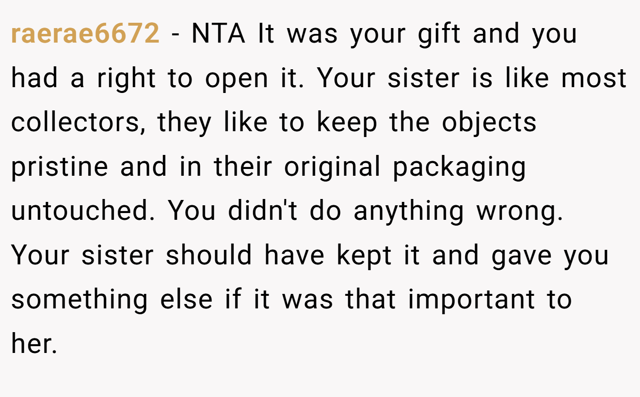 raerae6672 - NTA It was your gift and you had a right to open it. Your sister is like most collectors, they like to keep the objects pristine and in their original packaging untouched. You didn't do anything wrong. Your sister should have kept it and gave you something else if it was that important to her.