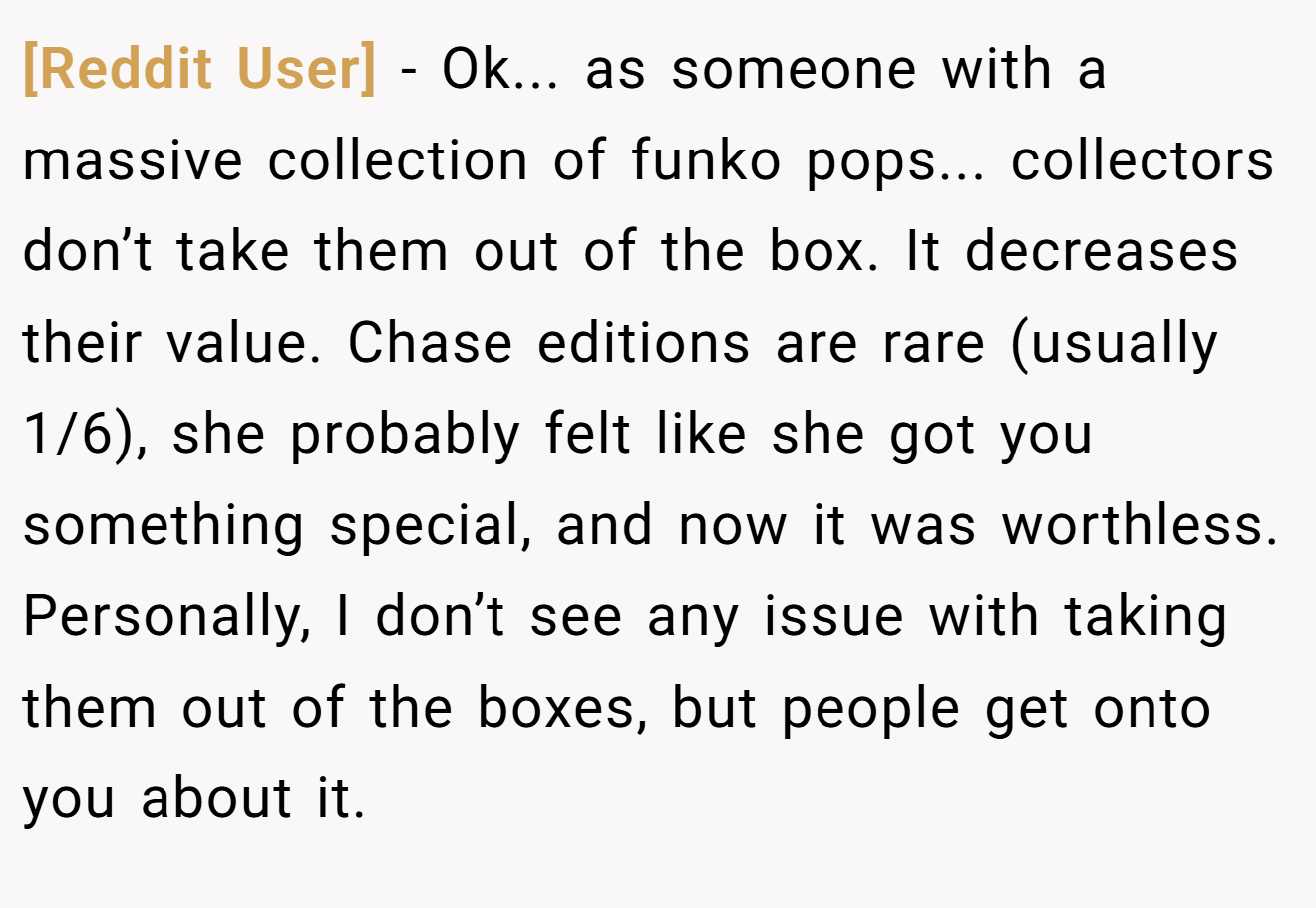 [Reddit User] - Ok... as someone with a massive collection of funko pops... collectors don’t take them out of the box. It decreases their value. Chase editions are rare (usually 1/6), she probably felt like she got you something special, and now it was worthless. Personally, I don’t see any issue with taking them out of the boxes, but people get onto you about it.