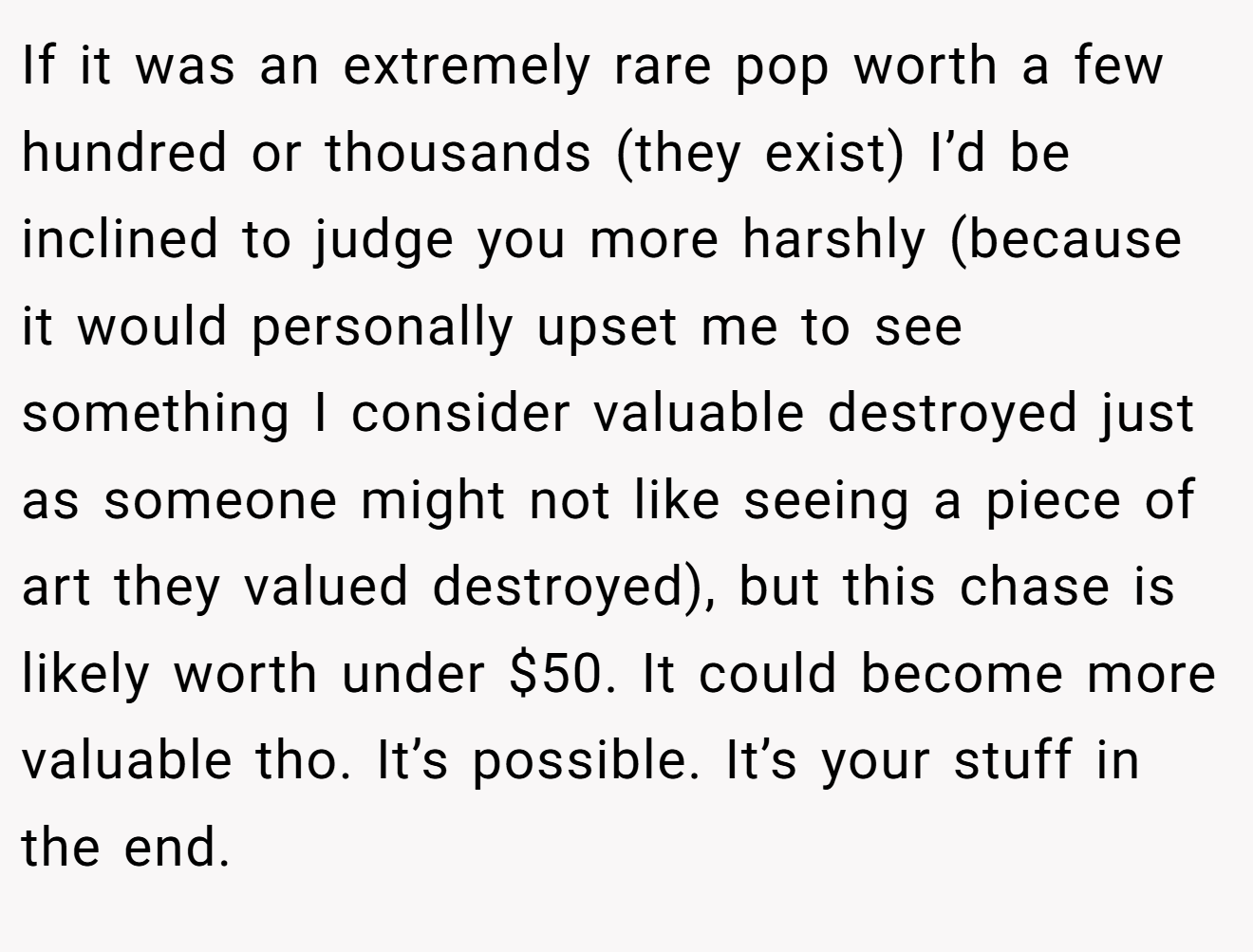 If it was an extremely rare pop worth a few hundred or thousands (they exist) I’d be inclined to judge you more harshly (because it would personally upset me to see something I consider valuable destroyed just as someone might not like seeing a piece of art they valued destroyed), but this chase is likely worth under $50. It could become more valuable tho. It’s possible. It’s your stuff in the end.