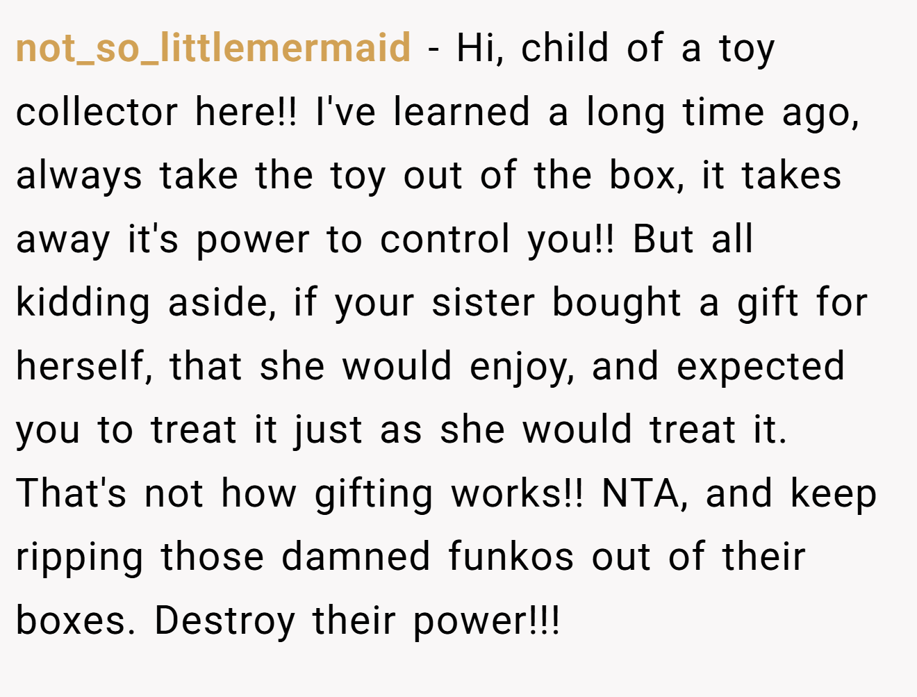 not_so_littlemermaid - Hi, child of a toy collector here!! I've learned a long time ago, always take the toy out of the box, it takes away it's power to control you!! But all kidding aside, if your sister bought a gift for herself, that she would enjoy, and expected you to treat it just as she would treat it. That's not how gifting works!! NTA, and keep ripping those damned funkos out of their boxes. Destroy their power!!!
