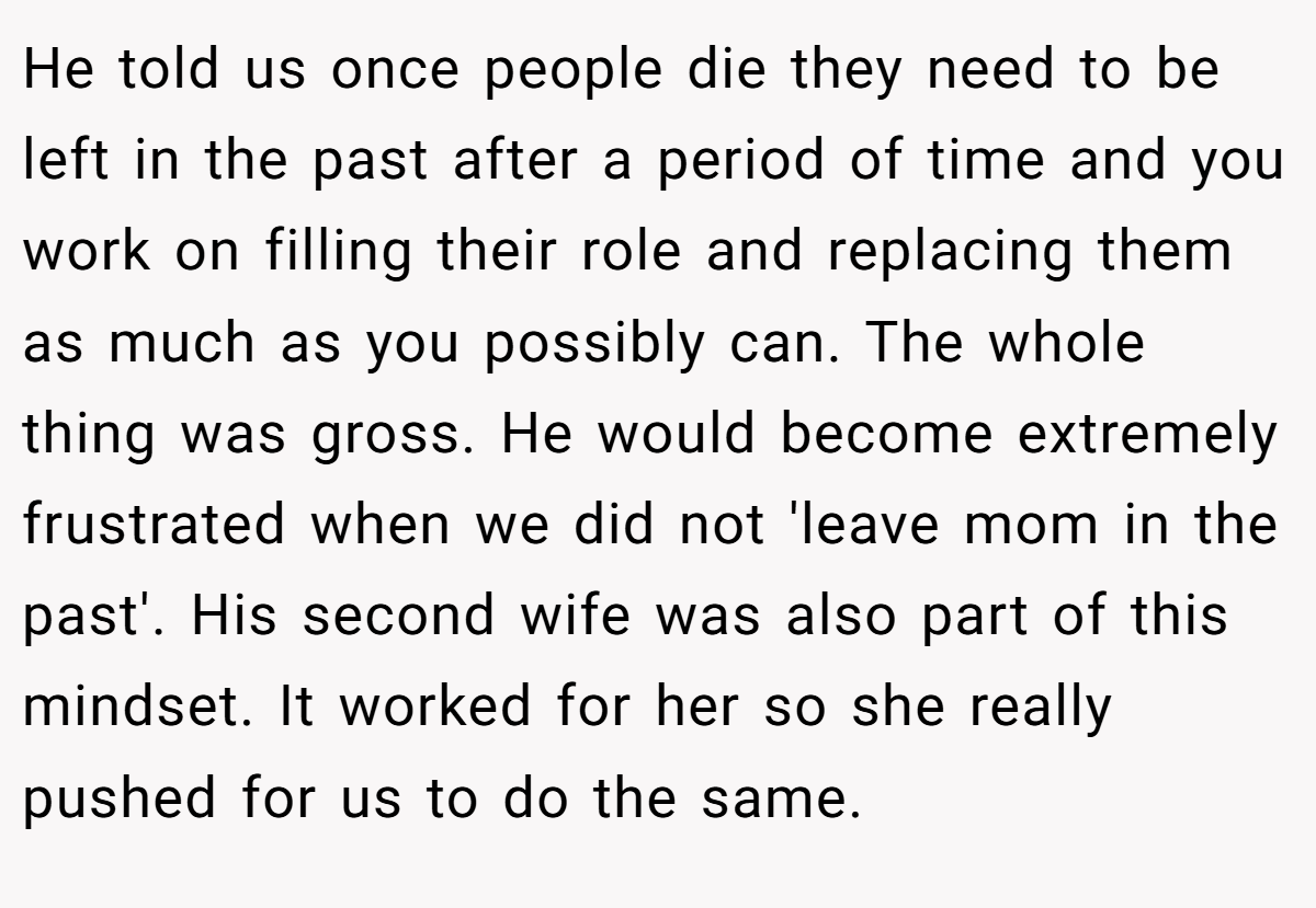 He told us once people die they need to be left in the past after a period of time and you work on filling their role and replacing them as much as you possibly can. The whole thing was gross. He would become extremely frustrated when we did not 'leave mom in the past'. His second wife was also part of this mindset. It worked for her so she really pushed for us to do the same.