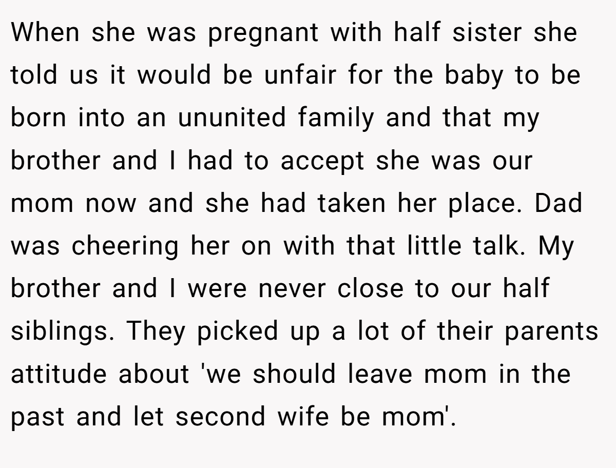 When she was pregnant with half sister she told us it would be unfair for the baby to be born into an ununited family and that my brother and I had to accept she was our mom now and she had taken her place. Dad was cheering her on with that little talk. My brother and I were never close to our half siblings. They picked up a lot of their parents attitude about 'we should leave mom in the past and let second wife be mom'.
