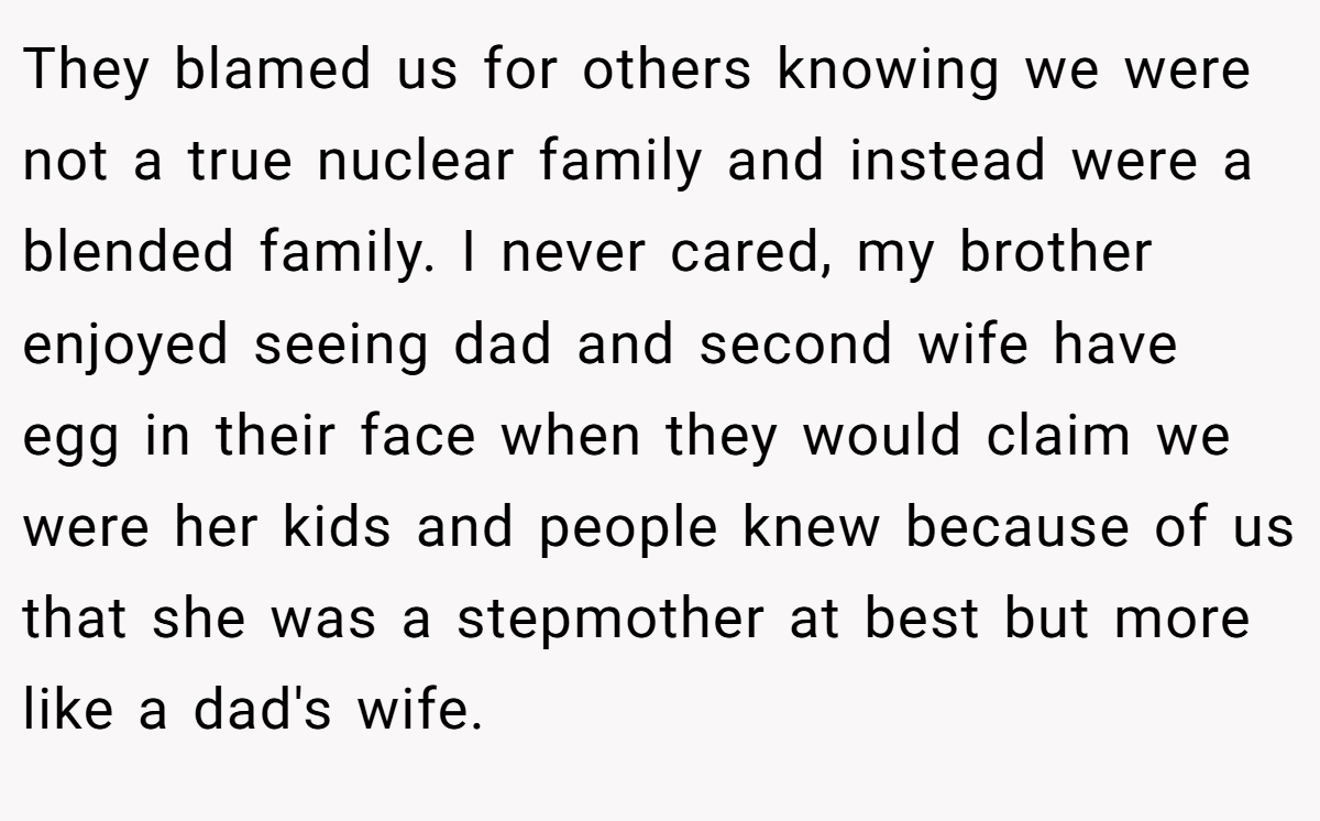 They blamed us for others knowing we were not a true nuclear family and instead were a blended family. I never cared, my brother enjoyed seeing dad and second wife have egg in their face when they would claim we were her kids and people knew because of us that she was a stepmother at best but more like a dad's wife.