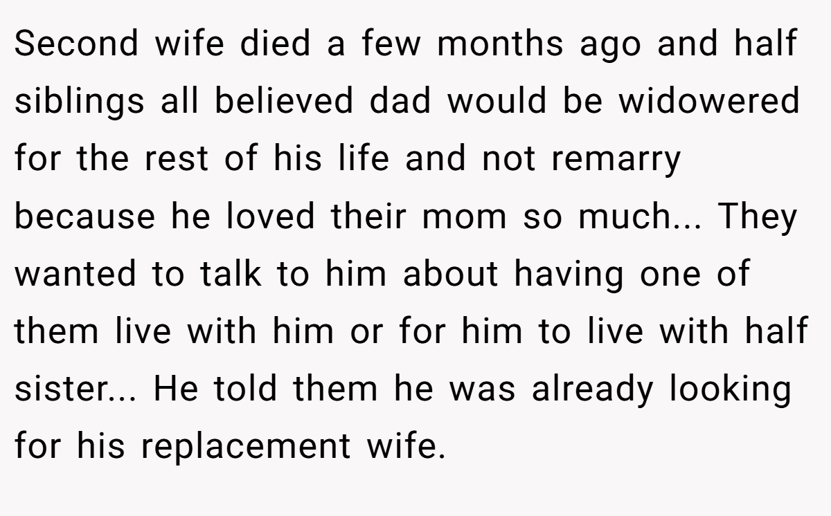 Second wife died a few months ago and half siblings all believed dad would be widowered for the rest of his life and not remarry because he loved their mom so much... They wanted to talk to him about having one of them live with him or for him to live with half sister... He told them he was already looking for his replacement wife.