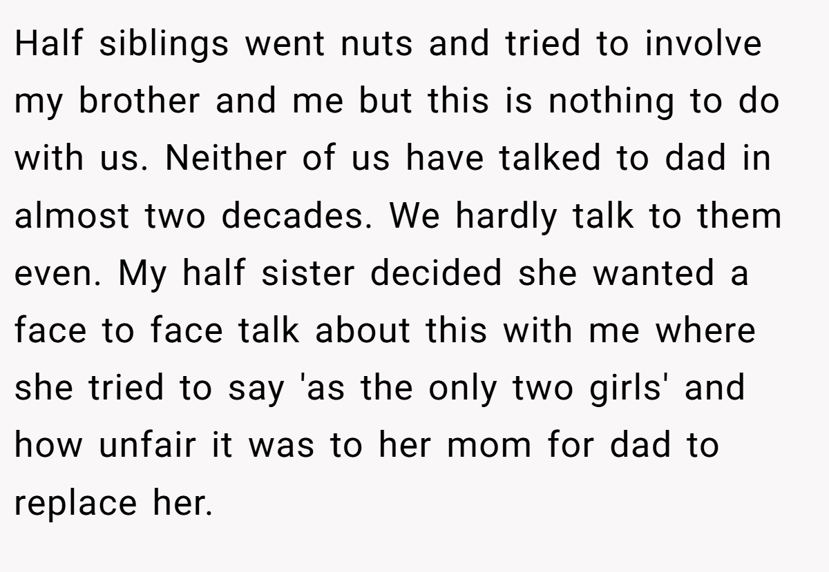 Half siblings went nuts and tried to involve my brother and me but this is nothing to do with us. Neither of us have talked to dad in almost two decades. We hardly talk to them even. My half sister decided she wanted a face to face talk about this with me where she tried to say 'as the only two girls' and how unfair it was to her mom for dad to replace her.