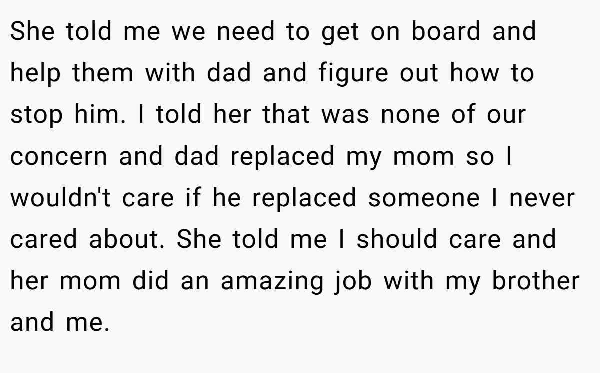 She told me we need to get on board and help them with dad and figure out how to stop him. I told her that was none of our concern and dad replaced my mom so I wouldn't care if he replaced someone I never cared about. She told me I should care and her mom did an amazing job with my brother and me.