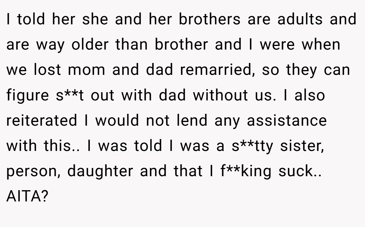 I told her she and her brothers are adults and are way older than brother and I were when we lost mom and dad remarried, so they can figure s**t out with dad without us. I also reiterated I would not lend any assistance with this.. I was told I was a s**tty sister, person, daughter and that I f**king suck.. AITA?