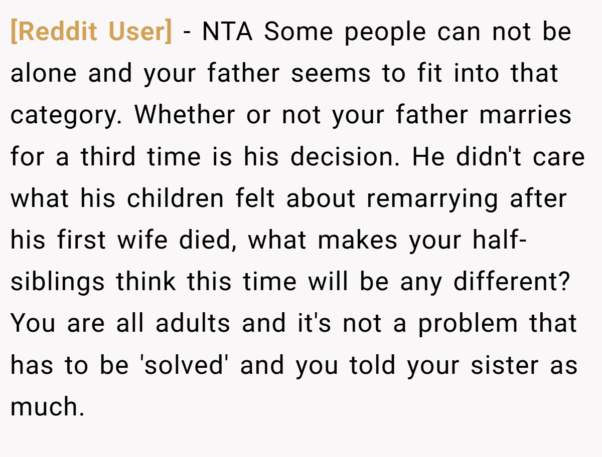 [Reddit User] - NTA Some people can not be alone and your father seems to fit into that category. Whether or not your father marries for a third time is his decision. He didn't care what his children felt about remarrying after his first wife died, what makes your half-siblings think this time will be any different? You are all adults and it's not a problem that has to be 'solved' and you told your sister as much.
