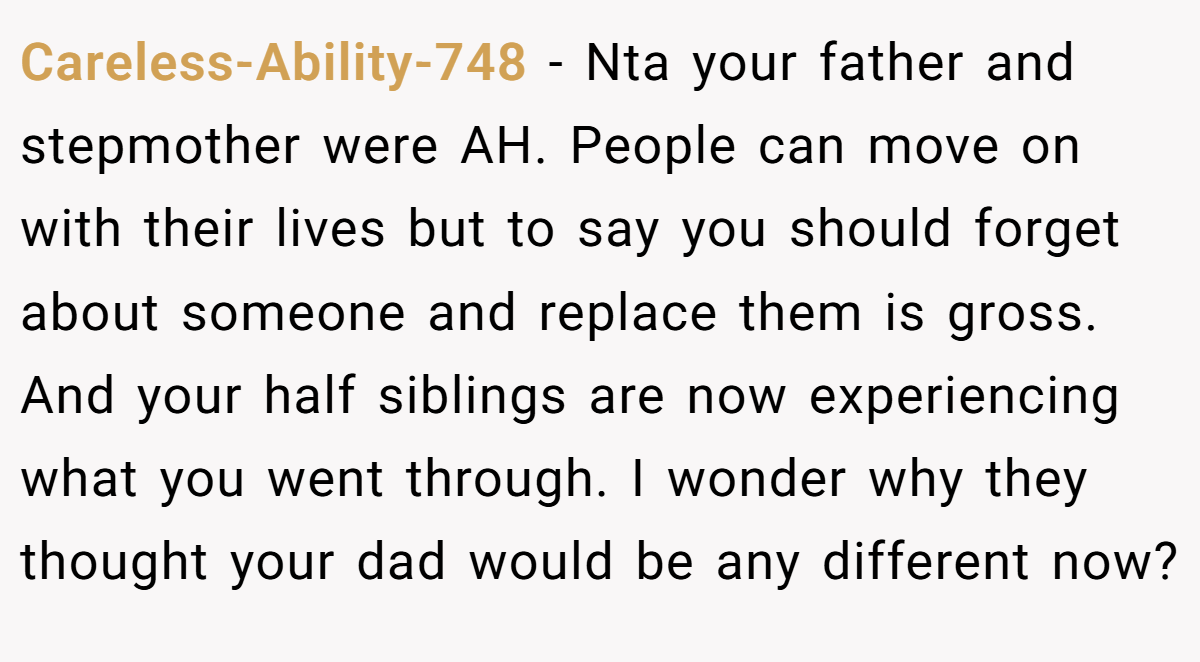 Careless-Ability-748 - Nta your father and stepmother were AH. People can move on with their lives but to say you should forget about someone and replace them is gross. And your half siblings are now experiencing what you went through. I wonder why they thought your dad would be any different now?