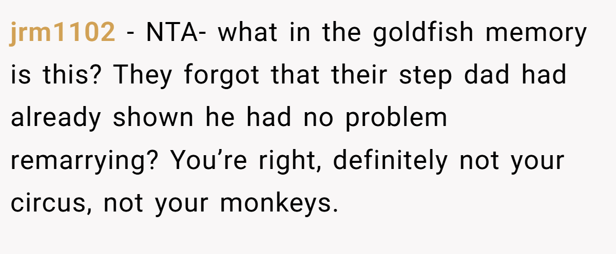 jrm1102 - NTA- what in the goldfish memory is this? They forgot that their step dad had already shown he had no problem remarrying? You’re right, definitely not your circus, not your monkeys.