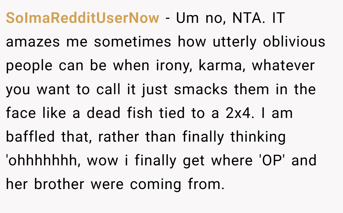 SoImaRedditUserNow - Um no, NTA. IT amazes me sometimes how utterly oblivious people can be when irony, karma, whatever you want to call it just smacks them in the face like a dead fish tied to a 2x4. I am baffled that, rather than finally thinking 'ohhhhhhh, wow i finally get where 'OP' and her brother were coming from.