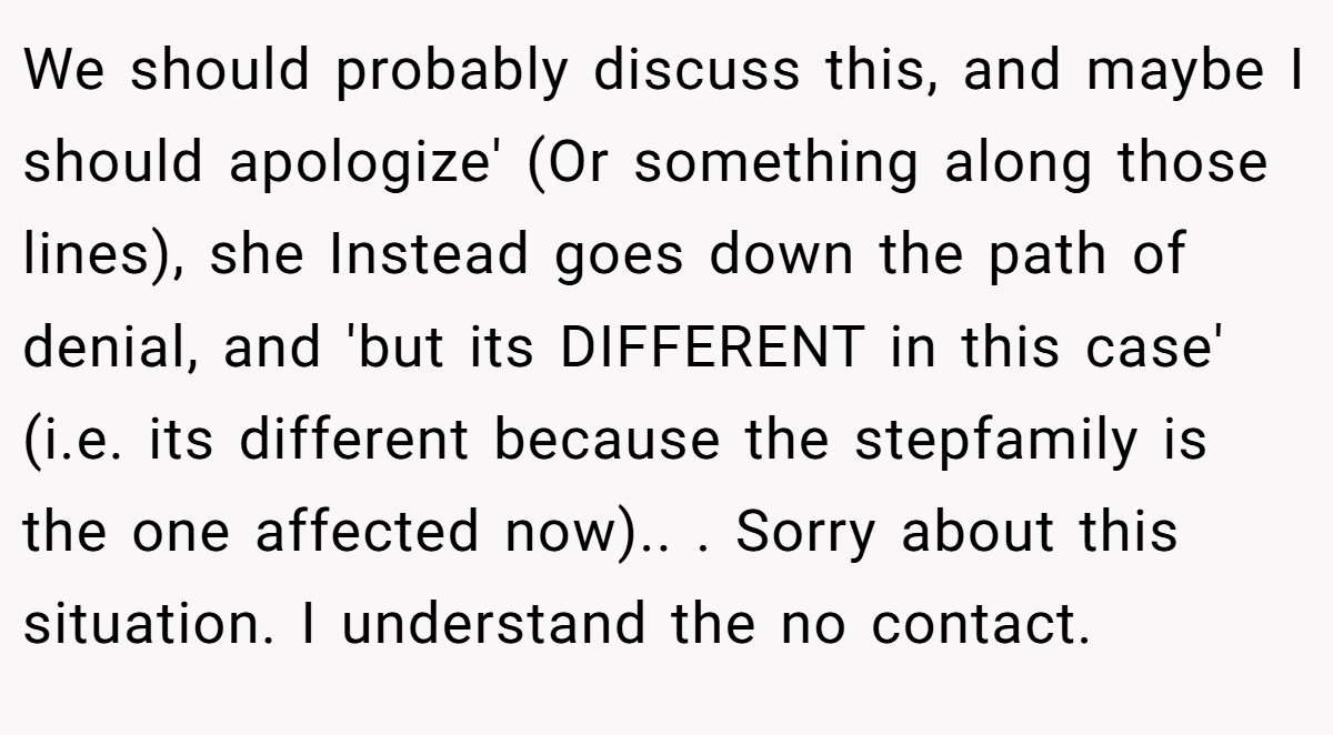 We should probably discuss this, and maybe I should apologize' (Or something along those lines), she Instead goes down the path of denial, and 'but its DIFFERENT in this case' (i.e. its different because the stepfamily is the one affected now).. ​. Sorry about this situation. I understand the no contact.