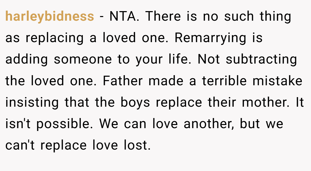 harleybidness - NTA. There is no such thing as replacing a loved one. Remarrying is adding someone to your life. Not subtracting the loved one. Father made a terrible mistake insisting that the boys replace their mother. It isn't possible. We can love another, but we can't replace love lost.