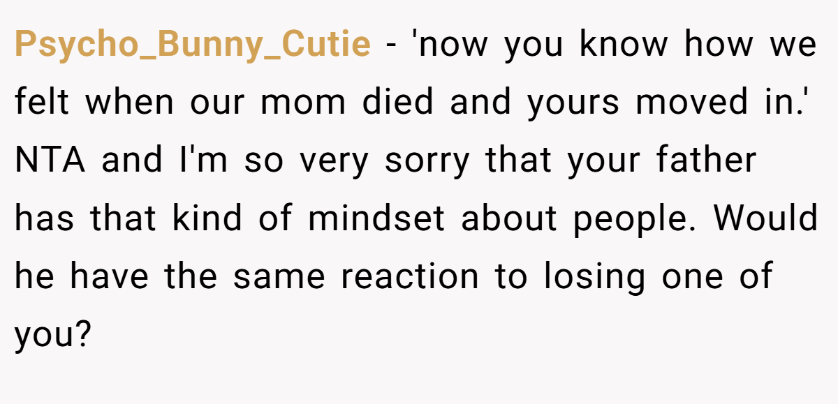 Psycho_Bunny_Cutie - 'now you know how we felt when our mom died and yours moved in.' NTA and I'm so very sorry that your father has that kind of mindset about people. Would he have the same reaction to losing one of you?