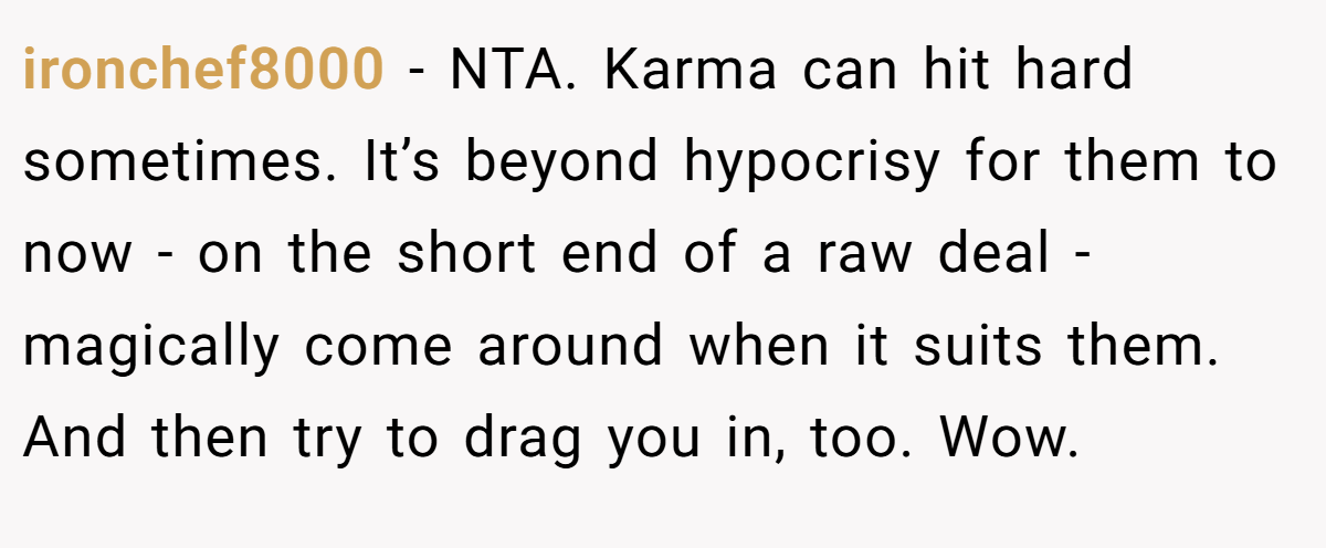 ironchef8000 - NTA. Karma can hit hard sometimes. It’s beyond hypocrisy for them to now - on the short end of a raw deal - magically come around when it suits them. And then try to drag you in, too. Wow.