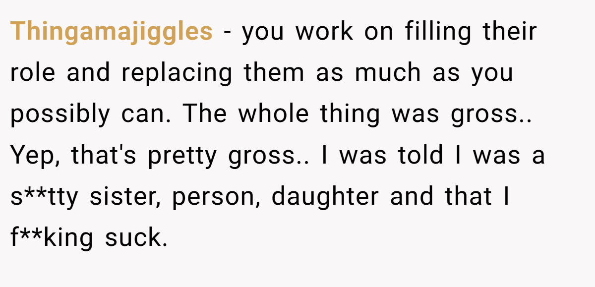 Thingamajiggles - you work on filling their role and replacing them as much as you possibly can. The whole thing was gross.. Yep, that's pretty gross.. I was told I was a s**tty sister, person, daughter and that I f**king suck.
