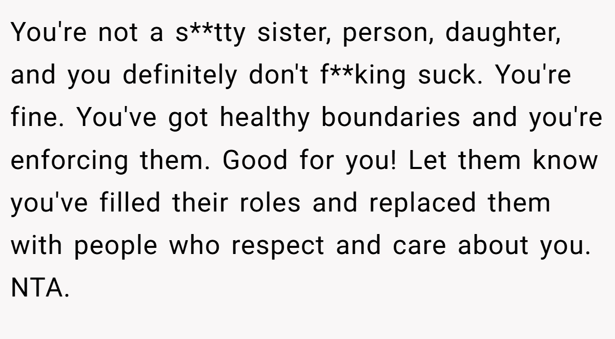 You're not a s**tty sister, person, daughter, and you definitely don't f**king suck. You're fine. You've got healthy boundaries and you're enforcing them. Good for you! Let them know you've filled their roles and replaced them with people who respect and care about you. NTA.