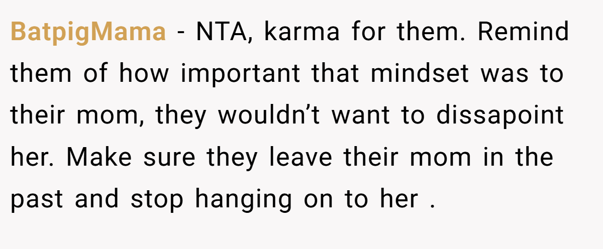 BatpigMama - NTA, karma for them. Remind them of how important that mindset was to their mom, they wouldn’t want to dissapoint her. Make sure they leave their mom in the past and stop hanging on to her .