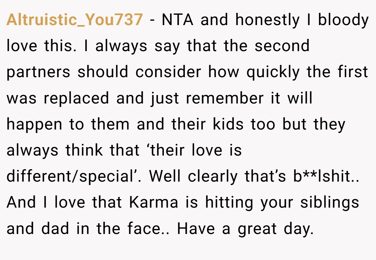 Altruistic_You737 - NTA and honestly I bloody love this. I always say that the second partners should consider how quickly the first was replaced and just remember it will happen to them and their kids too but they always think that ‘their love is different/special’. Well clearly that’s b**lshit.. And I love that Karma is hitting your siblings and dad in the face.. Have a great day.