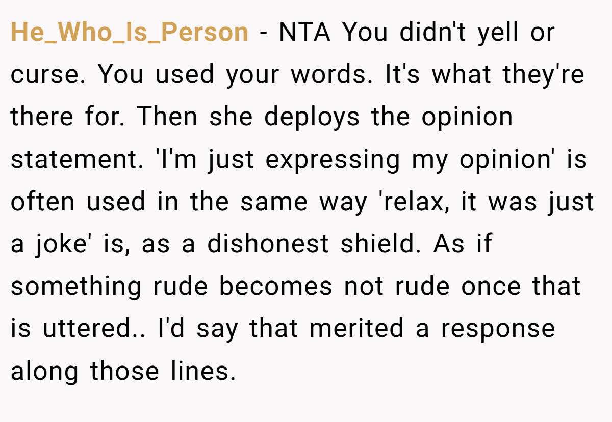 He_Who_Is_Person − NTA You didn't yell or curse. You used your words. It's what they're there for. Then she deploys the opinion statement. 'I'm just expressing my opinion' is often used in the same way 'relax, it was just a joke' is, as a dishonest shield. As if something rude becomes not rude once that is uttered.. I'd say that merited a response along those lines.