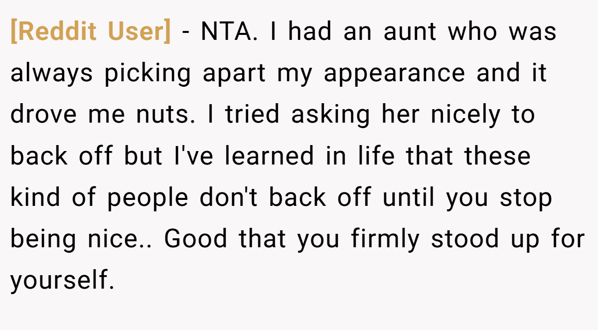 [Reddit User] − NTA. I had an aunt who was always picking apart my appearance and it drove me nuts. I tried asking her nicely to back off but I've learned in life that these kind of people don't back off until you stop being nice.. Good that you firmly stood up for yourself.