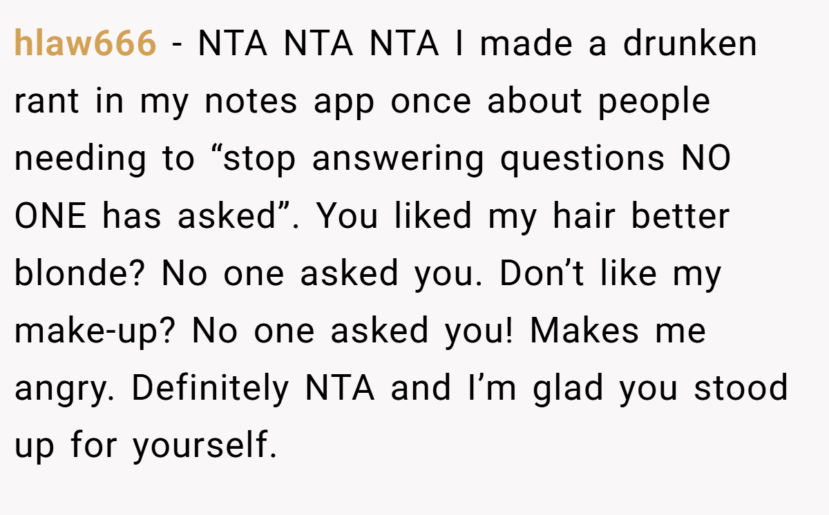 hlaw666 − NTA NTA NTA I made a drunken rant in my notes app once about people needing to “stop answering questions NO ONE has asked”. You liked my hair better blonde? No one asked you. Don’t like my make-up? No one asked you! Makes me angry. Definitely NTA and I’m glad you stood up for yourself.