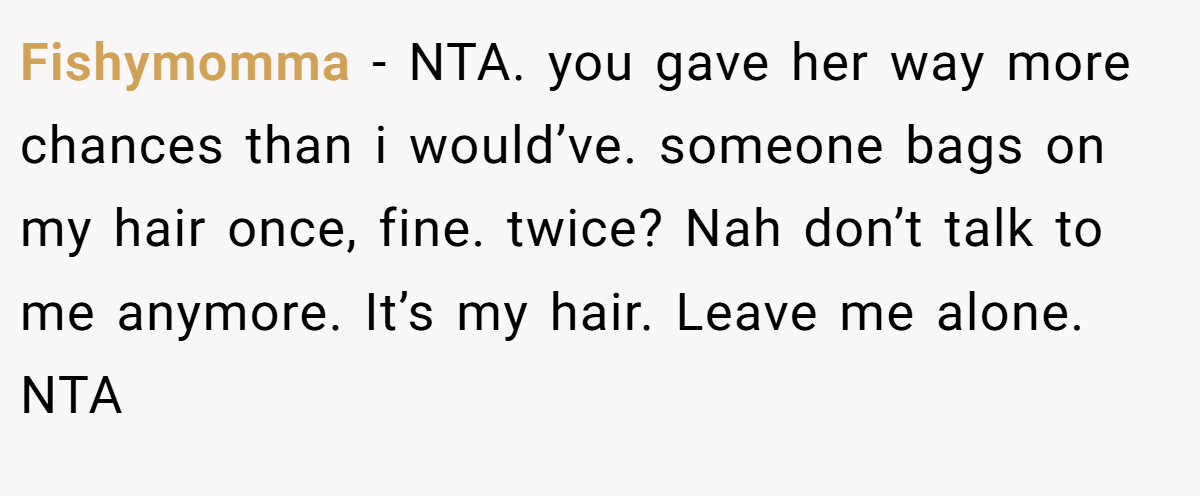 Fishymomma − NTA. you gave her way more chances than i would’ve. someone bags on my hair once, fine. twice? Nah don’t talk to me anymore. It’s my hair. Leave me alone. NTA