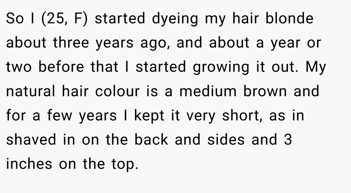 So I (25, F) started dyeing my hair blonde about three years ago, and about a year or two before that I started growing it out. My natural hair colour is a medium brown and for a few years I kept it very short, as in shaved in on the back and sides and 3 inches on the top.