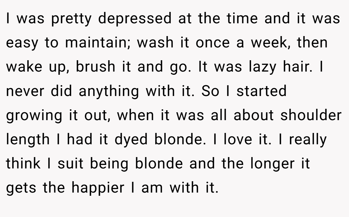 I was pretty depressed at the time and it was easy to maintain; wash it once a week, then wake up, brush it and go. It was lazy hair. I never did anything with it. So I started growing it out, when it was all about shoulder length I had it dyed blonde. I love it. I really think I suit being blonde and the longer it gets the happier I am with it.