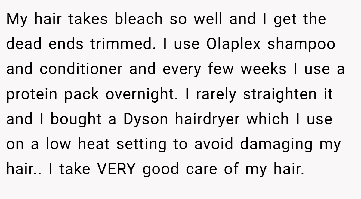 My hair takes bleach so well and I get the dead ends trimmed. I use Olaplex shampoo and conditioner and every few weeks I use a protein pack overnight. I rarely straighten it and I bought a Dyson hairdryer which I use on a low heat setting to avoid damaging my hair.. I take VERY good care of my hair.