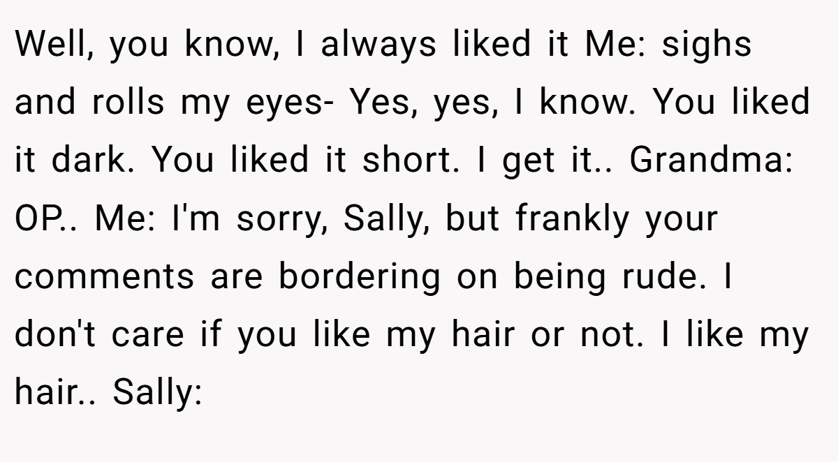 Well, you know, I always liked it Me: sighs and rolls my eyes- Yes, yes, I know. You liked it dark. You liked it short. I get it.. Grandma: OP.. Me: I'm sorry, Sally, but frankly your comments are bordering on being rude. I don't care if you like my hair or not. I like my hair.. Sally: