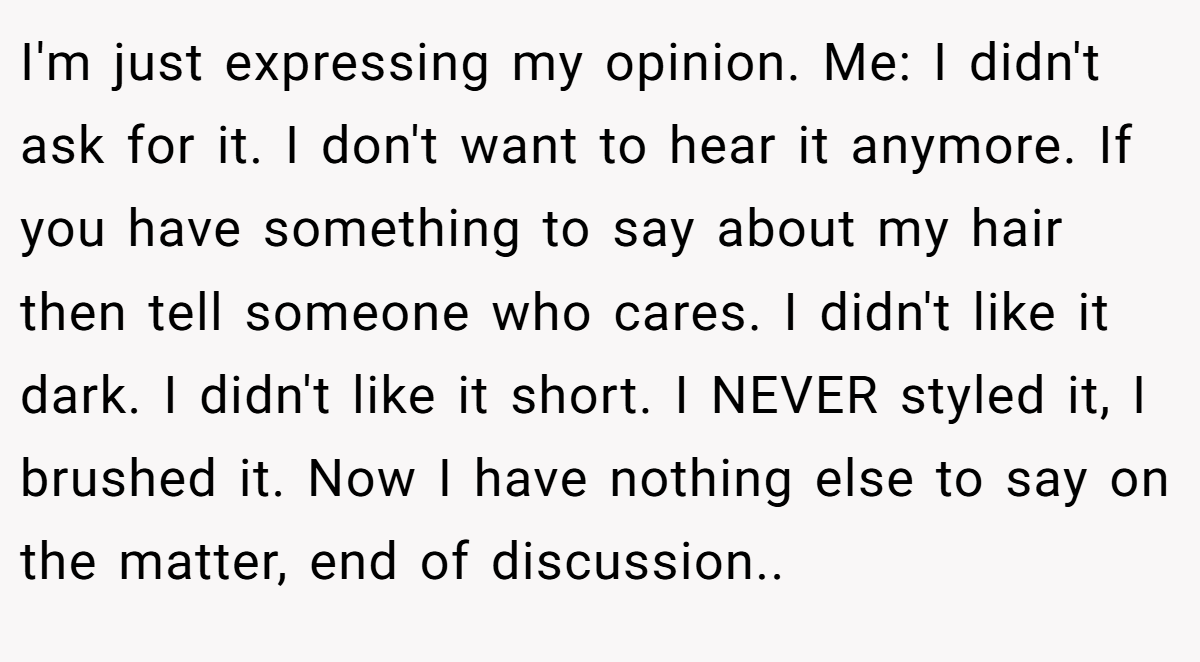 I'm just expressing my opinion. Me: I didn't ask for it. I don't want to hear it anymore. If you have something to say about my hair then tell someone who cares. I didn't like it dark. I didn't like it short. I NEVER styled it, I brushed it. Now I have nothing else to say on the matter, end of discussion..