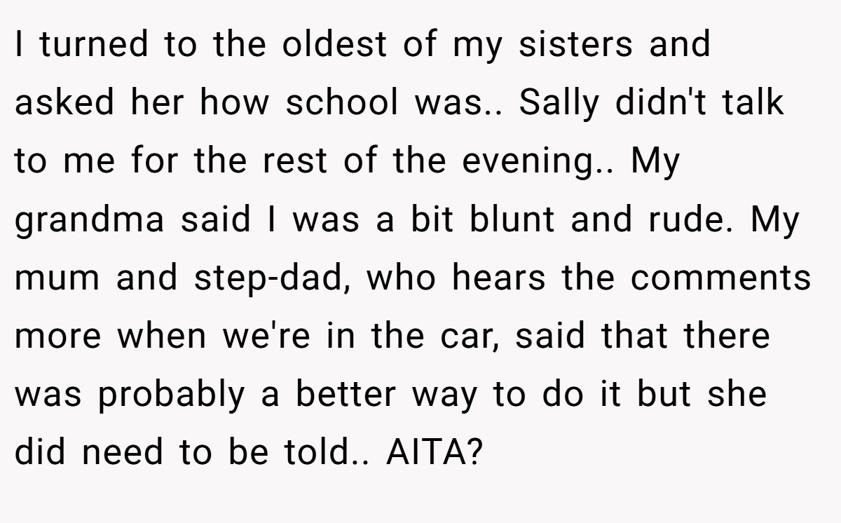 I turned to the oldest of my sisters and asked her how school was.. Sally didn't talk to me for the rest of the evening.. My grandma said I was a bit blunt and rude. My mum and step-dad, who hears the comments more when we're in the car, said that there was probably a better way to do it but she did need to be told.. AITA?