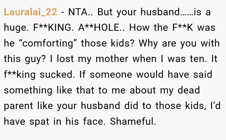 Lauralai_22 − NTA.. But your husband……is a huge. F**KING. A**HOLE.. How the F**K was he “comforting” those kids? Why are you with this guy? I lost my mother when I was ten. It f**king sucked. If someone would have said something like that to me about my dead parent like your husband did to those kids, I’d have spat in his face. Shameful.