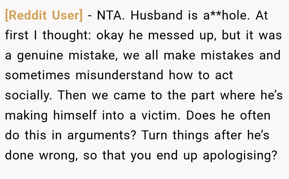 [Reddit User] − NTA. Husband is a**hole. At first I thought: okay he messed up, but it was a genuine mistake, we all make mistakes and sometimes misunderstand how to act socially. Then we came to the part where he’s making himself into a victim. Does he often do this in arguments? Turn things after he’s done wrong, so that you end up apologising?
