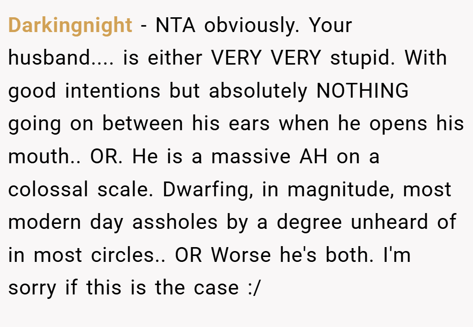 Darkingnight − NTA obviously. Your husband.... is either VERY VERY stupid. With good intentions but absolutely NOTHING going on between his ears when he opens his mouth.. OR. He is a massive AH on a colossal scale. Dwarfing, in magnitude, most modern day assholes by a degree unheard of in most circles.. OR Worse he's both. I'm sorry if this is the case :/