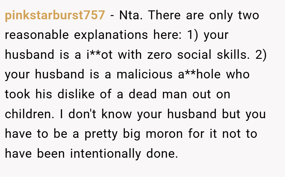 pinkstarburst757 − Nta. There are only two reasonable explanations here: 1) your husband is a i**ot with zero social skills. 2) your husband is a malicious a**hole who took his dislike of a dead man out on children. I don't know your husband but you have to be a pretty big moron for it not to have been intentionally done.