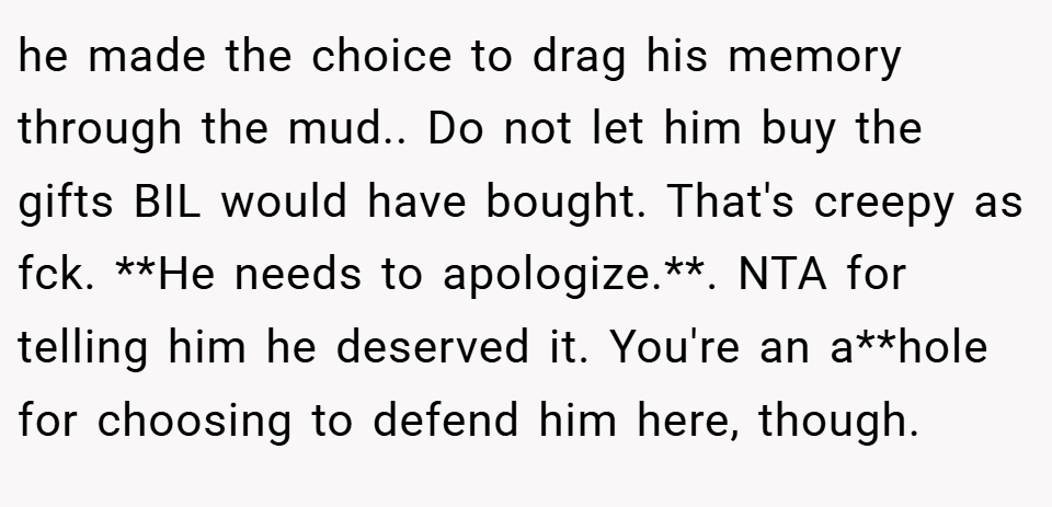 he made the choice to drag his memory through the mud.. Do not let him buy the gifts BIL would have bought. That's creepy as fck. **He needs to apologize.**. NTA for telling him he deserved it. You're an a**hole for choosing to defend him here, though.