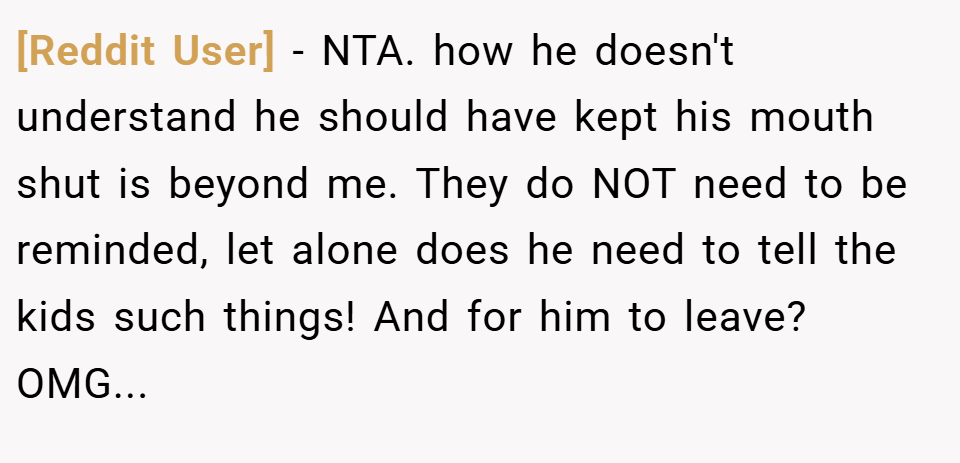 [Reddit User] − NTA. how he doesn't understand he should have kept his mouth shut is beyond me. They do NOT need to be reminded, let alone does he need to tell the kids such things! And for him to leave? OMG...