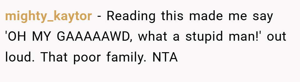 mighty_kaytor − Reading this made me say 'OH MY GAAAAAWD, what a stupid man!' out loud. That poor family. NTA