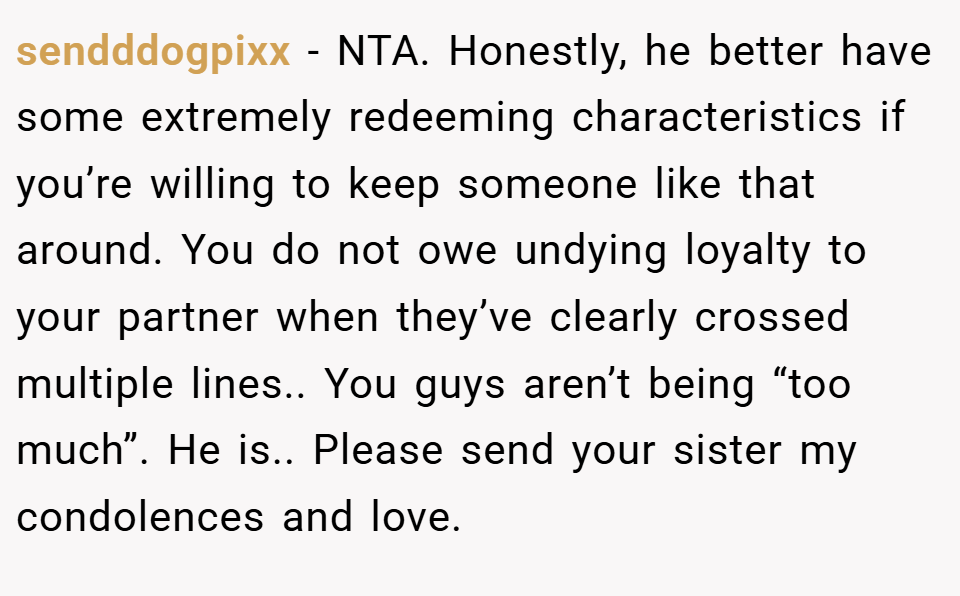 sendddogpixx − NTA. Honestly, he better have some extremely redeeming characteristics if you’re willing to keep someone like that around. You do not owe undying loyalty to your partner when they’ve clearly crossed multiple lines.. You guys aren’t being “too much”. He is.. Please send your sister my condolences and love.