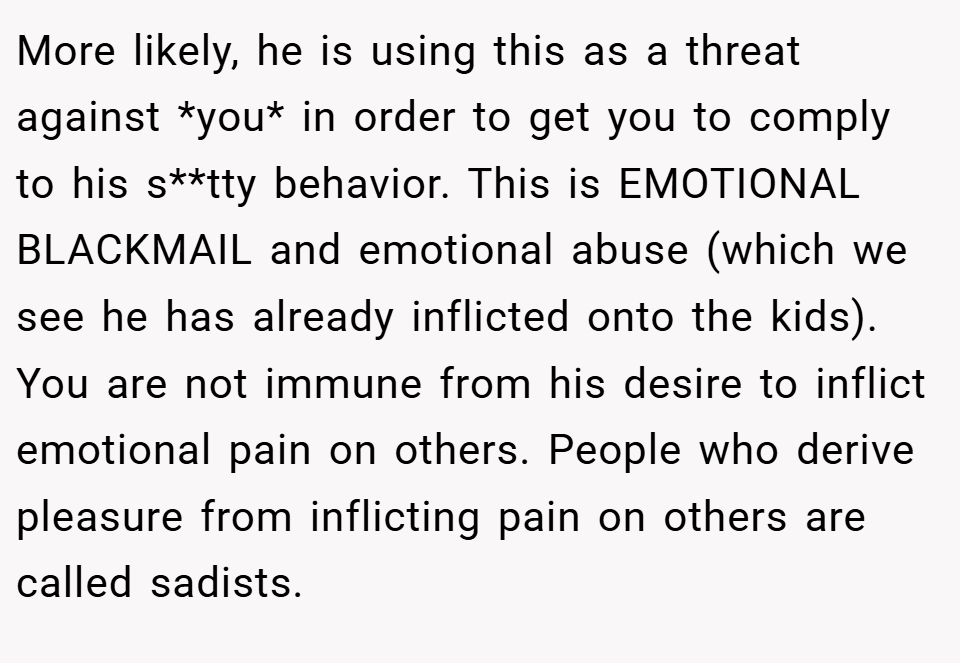 More likely, he is using this as a threat against *you* in order to get you to comply to his s**tty behavior. This is EMOTIONAL BLACKMAIL and emotional abuse (which we see he has already inflicted onto the kids). You are not immune from his desire to inflict emotional pain on others. People who derive pleasure from inflicting pain on others are called sadists.
