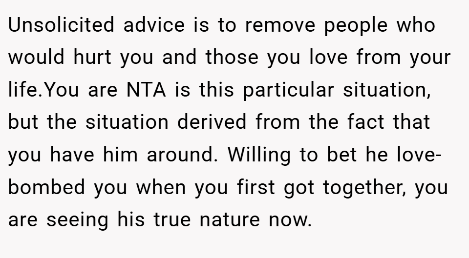 Unsolicited advice is to remove people who would hurt you and those you love from your life.You are NTA is this particular situation, but the situation derived from the fact that you have him around. Willing to bet he love-bombed you when you first got together, you are seeing his true nature now.