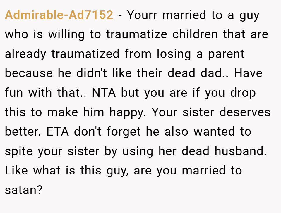 Admirable-Ad7152 − Yourr married to a guy who is willing to traumatize children that are already traumatized from losing a parent because he didn't like their dead dad.. Have fun with that.. NTA but you are if you drop this to make him happy. Your sister deserves better. ETA don't forget he also wanted to spite your sister by using her dead husband. Like what is this guy, are you married to satan?