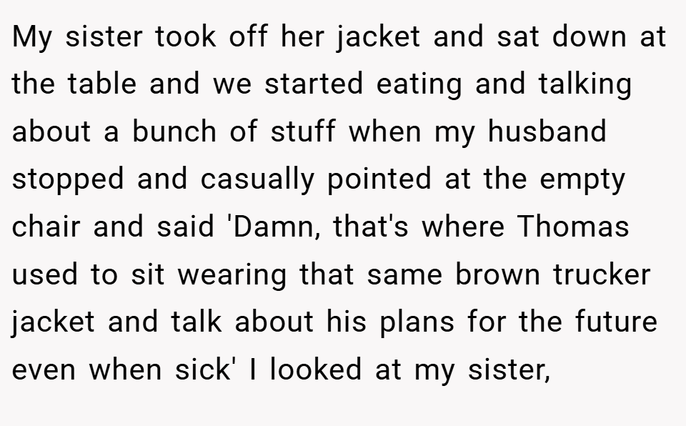 My sister took off her jacket and sat down at the table and we started eating and talking about a bunch of stuff when my husband stopped and casually pointed at the empty chair and said 'Damn, that's where Thomas used to sit wearing that same brown trucker jacket and talk about his plans for the future even when sick' I looked at my sister,