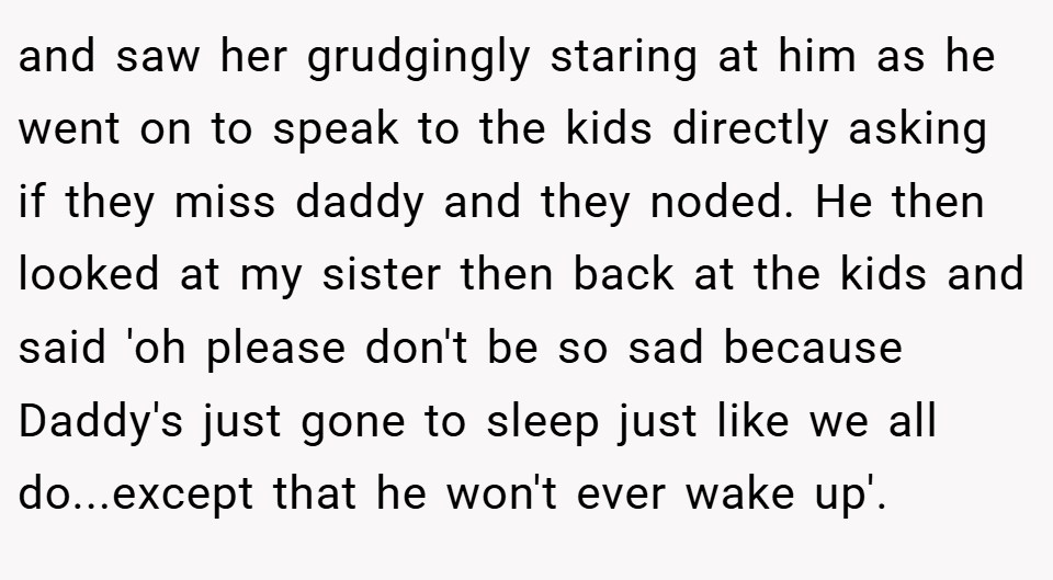 and saw her grudgingly staring at him as he went on to speak to the kids directly asking if they miss daddy and they noded. He then looked at my sister then back at the kids and said 'oh please don't be so sad because Daddy's just gone to sleep just like we all do...except that he won't ever wake up'.